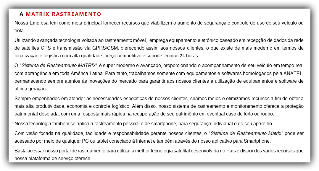 A MATRIX RASTREAMENTO Nossa Empresa tem como meta principal fornecer recursos que viabilizem o aumento de segurança e controle de uso do seu veículo ou frota. Utilizando avançada tecnologia voltada ao rastreamento móvel, emprega equipamento eletrônico baseado em recepção de dados da rede de satélites GPS e transmissão via GPRS/GSM, oferecendo assim aos nossos clientes, o que existe de mais moderno em termos de localização e logística com alta qualidade, preço competitivo e suporte técnico 24 horas. O "Sistema de Rastreamento MATRIX" é super moderno e avançado, proporcionando o acompanhamento de seu veículo em tempo real com abrangência em toda América Latina. Para tanto, trabalhamos somente com equipamentos e softwares homologados pela ANATEL, permanecendo sempre atentos às inovações do mercado para garantir aos nossos clientes a utilização de equipamentos e software de última geração. Sempre empenhados em atender as necessidades específicas de nossos clientes, criamos meios e otimizamos recursos a fim de obter a mais alta produtividade, economia e controle logístico. Além disso, nosso sistema de rastreamento e monitoramento oferece a proteção patrimonial desejada, com uma resposta mais rápida na recuperação de seu patrimônio em eventual caso de furto ou roubo. Nossa tecnologia também se aplica a rastreamento pessoal e de smartphone, para segurança individual e do seu aparelho. Com visão focada na qualidade, facilidade e responsabilidade perante nossos clientes, o "Sistema de Rastreamento Matrix" pode ser acessado por meio de qualquer PC ou tablet conectado à Internet e também através do nosso aplicativo para Smartphone. Basta acessar nosso portal de rastreamento para utilizar a melhor tecnologia satelital desenvolvida no País e dispor dos vários recursos que nossa plataforma de serviço oferece.