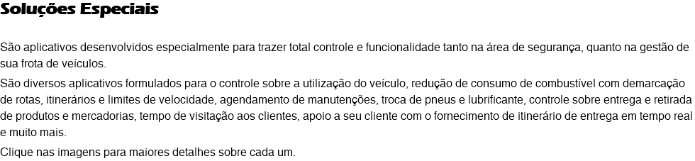 Soluções Especiais São aplicativos desenvolvidos especialmente para trazer total controle e funcionalidade tanto na área de segurança, quanto na gestão de sua frota de veículos. São diversos aplicativos formulados para o controle sobre a utilização do veículo, redução de consumo de combustível com demarcação de rotas, itinerários e limites de velocidade, agendamento de manutenções, troca de pneus e lubrificante, controle sobre entrega e retirada de produtos e mercadorias, tempo de visitação aos clientes, apoio a seu cliente com o fornecimento de itinerário de entrega em tempo real e muito mais. Clique nas imagens para maiores detalhes sobre cada um. 