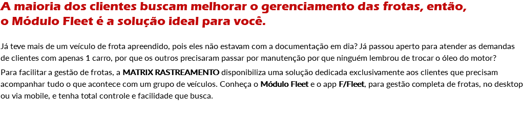 A maioria dos clientes buscam melhorar o gerenciamento das frotas, então, o Módulo Fleet é a solução ideal para você. Já teve mais de um veículo de frota apreendido, pois eles não estavam com a documentação em dia? Já passou aperto para atender as demandas de clientes com apenas 1 carro, por que os outros precisaram passar por manutenção por que ninguém lembrou de trocar o óleo do motor? Para facilitar a gestão de frotas, a MATRIX RASTREAMENTO disponibiliza uma solução dedicada exclusivamente aos clientes que precisam acompanhar tudo o que acontece com um grupo de veículos. Conheça o Módulo Fleet e o app F/Fleet, para gestão completa de frotas, no desktop ou via mobile, e tenha total controle e facilidade que busca.