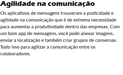 Agilidade na comunicação Os aplicativos de mensagens trouxeram a praticidade e agilidade na comunicação que é de extrema necessidade para aumentar a produtividade dentro das empresas. Com um bom app de mensagens, você pode anexar imagens, enviar a localização e também criar grupos de conversas. Tudo isso para agilizar a comunicação entre os colaboradores. 